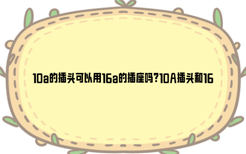 10a的插头可以用16a的插座吗？10A插头和16A插座的兼容性及安全性探讨 10a插头可以插16a插座吗