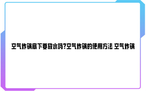 空气炸锅底下要放水吗？空气炸锅的使用方法 空气炸锅底下要放水吗视频