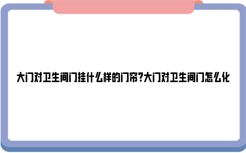 大门对卫生间门挂什么样的门帘？大门对卫生间门怎么化解？ 大门对卫生间门挂什么可以化解