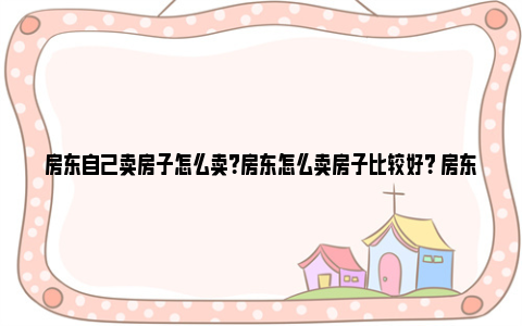 房东自己卖房子怎么卖？房东怎么卖房子比较好？ 房东自己卖房子怎么办