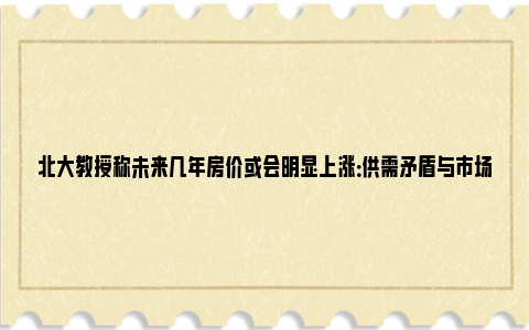 北大教授称未来几年房价或会明显上涨：供需矛盾与市场预期 北京大学未来教育家