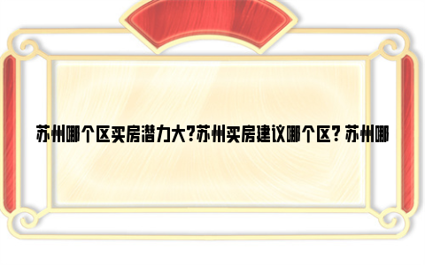 苏州哪个区买房潜力大？苏州买房建议哪个区？ 苏州哪个地区房子有潜力