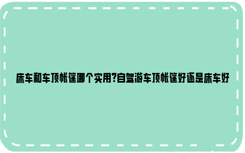 床车和车顶帐篷哪个实用？自驾游车顶帐篷好还是床车好？