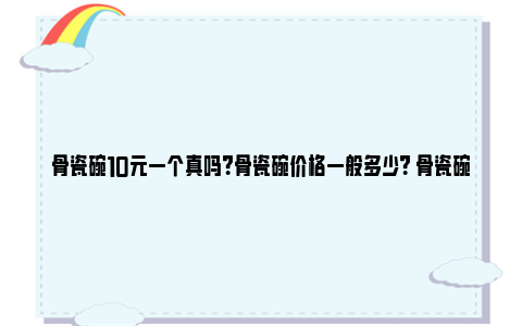 骨瓷碗10元一个真吗？骨瓷碗价格一般多少？ 骨瓷碗10元一个贵吗