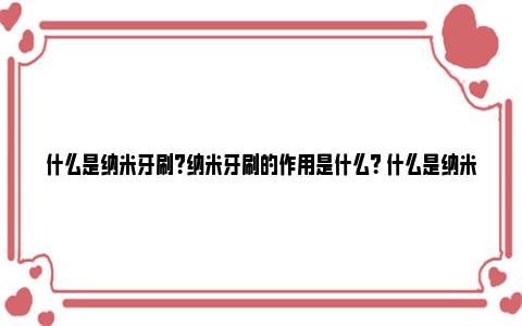 什么是纳米牙刷？纳米牙刷的作用是什么？ 什么是纳米牙刷?纳米牙刷有什么特点?