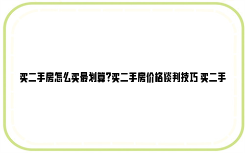 买二手房怎么买最划算？买二手房价格谈判技巧 买二手房怎么买最省钱