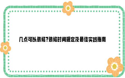 几点可以装修？装修时间规定及最佳实践指南