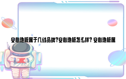 安心地板属于几线品牌？安心地板怎么样？ 安心地板属于几线品牌知乎