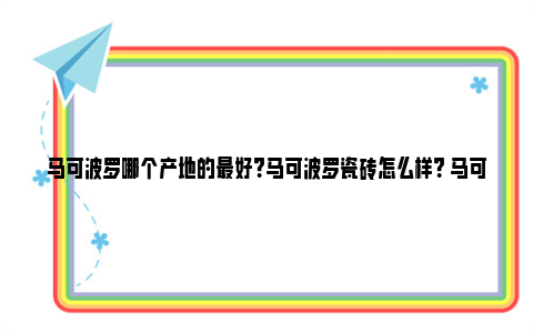 马可波罗哪个产地的最好？马可波罗瓷砖怎么样？ 马可波罗哪个产地好一点