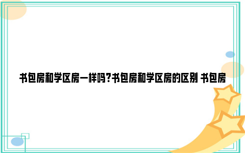 书包房和学区房一样吗？书包房和学区房的区别 书包房和学区房一样吗