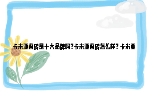 卡米亚瓷砖是十大品牌吗？卡米亚瓷砖怎么样？ 卡米亚瓷砖排名第几位