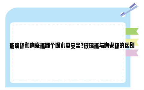 玻璃杯和陶瓷杯哪个喝水更安全？玻璃杯与陶瓷杯的区别