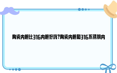 陶瓷内胆比316内胆好吗？陶瓷内胆和316不锈钢内胆的区别