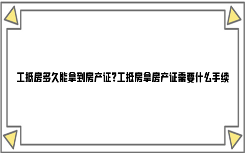 工抵房多久能拿到房产证？工抵房拿房产证需要什么手续？ 工抵房什么时候可以网签