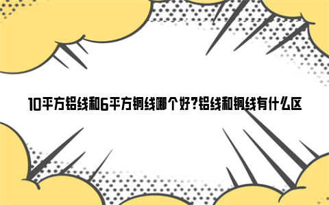 10平方铝线和6平方铜线哪个好？铝线和铜线有什么区别？ 10平方铝线和6平方铜线哪个好