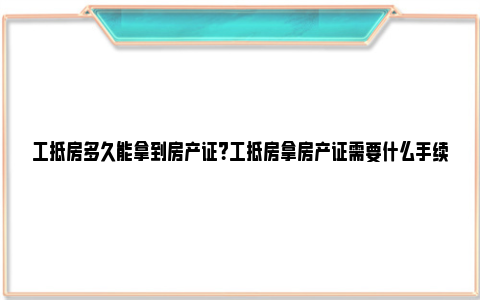 工抵房多久能拿到房产证？工抵房拿房产证需要什么手续？ 工抵房手续