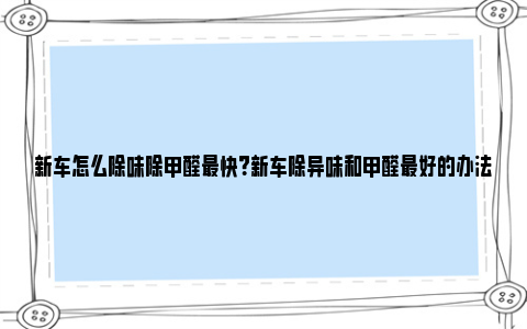 新车怎么除味除甲醛最快？新车除异味和甲醛最好的办法 新车怎么除味除甲醛