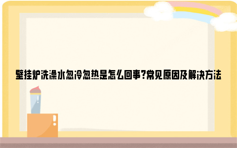 壁挂炉洗澡水忽冷忽热是怎么回事？常见原因及解决方法 壁挂炉洗澡水忽冷忽热啥情况