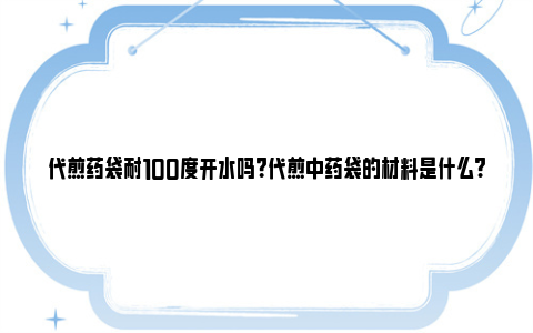 代煎药袋耐100度开水吗？代煎中药袋的材料是什么? 代煎药袋耐高温吗200度