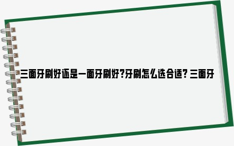 三面牙刷好还是一面牙刷好？牙刷怎么选合适？ 三面牙刷多少钱图片