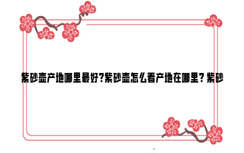 紫砂壶产地哪里最好？紫砂壶怎么看产地在哪里？ 紫砂壶哪里出产