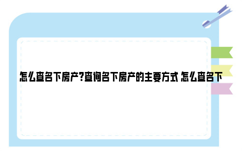 怎么查名下房产？查询名下房产的主要方式 怎么查名下房产是否有抵押贷款