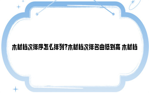 木材档次排序怎么排列？木材档次排名由低到高 木材档次排名