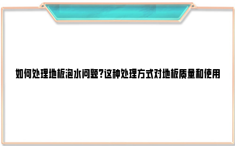 如何处理地板泡水问题？这种处理方式对地板质量和使用寿命有何影响？