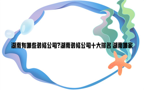 湖南有哪些装修公司？湖南装修公司十大排名 湖南哪家装修公司好