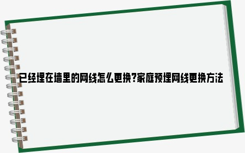 已经埋在墙里的网线怎么更换？家庭预埋网线更换方法 已经埋在墙里的网线被抽了怎么办