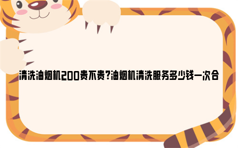 清洗油烟机200贵不贵？油烟机清洗服务多少钱一次合适？ 清洗油烟机用什么清洁剂好