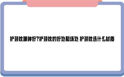 护颈枕哪种好？护颈枕的好处和坏处 护颈枕选什么材质的