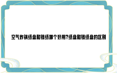 空气炸锅纸盘和锡纸哪个好用？纸盘和锡纸盘的区别