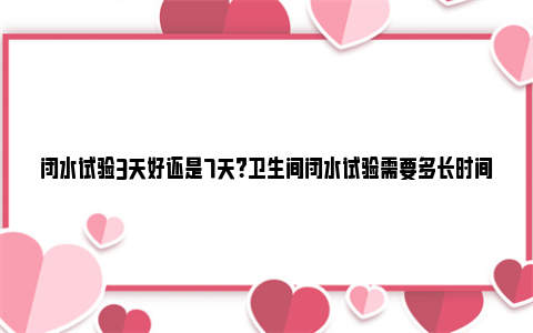 闭水试验3天好还是7天？卫生间闭水试验需要多长时间？