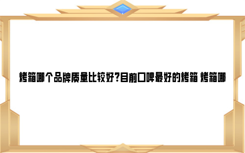 烤箱哪个品牌质量比较好？目前口碑最好的烤箱 烤箱哪个品牌质量好家用