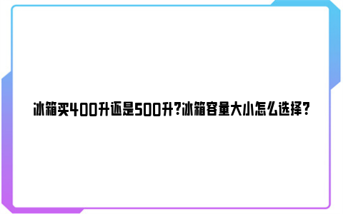 冰箱买400升还是500升？冰箱容量大小怎么选择？ 冰箱买400升还是500升