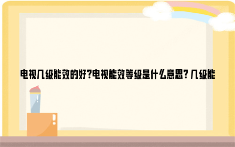 电视几级能效的好？电视能效等级是什么意思？ 几级能效的电视机好