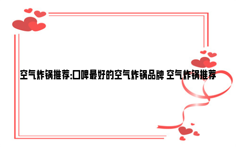 空气炸锅推荐：口碑最好的空气炸锅品牌 空气炸锅推荐口味