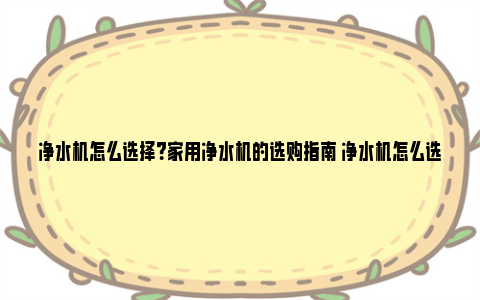 净水机怎么选择？家用净水机的选购指南 净水机怎么选择