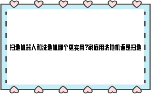 扫地机器人和洗地机哪个更实用？家庭用洗地机还是扫地机器人比较好？