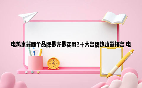 电热水器哪个品牌最好最实用？十大名牌热水器排名 电热水器哪个品牌最好最实用最安全百度贴吧