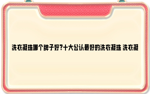 洗衣凝珠哪个牌子好？十大公认最好的洗衣凝珠 洗衣凝珠哪个牌子最香