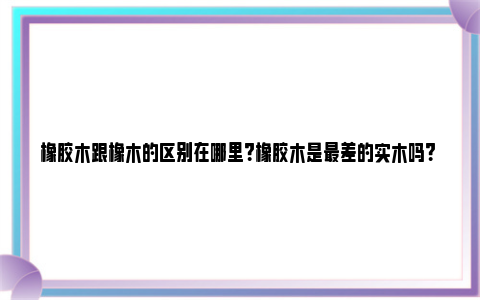 橡胶木跟橡木的区别在哪里？橡胶木是最差的实木吗？ 橡胶木 和橡木