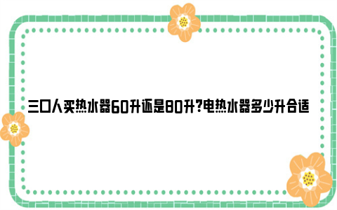 三口人买热水器60升还是80升？电热水器多少升合适家庭使用？ 三口人买热水器50升还是60升多少钱