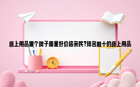 床上用品哪个牌子质量好价格亲民？排名前十的床上用品品牌 床上用品哪个牌子好品牌大全