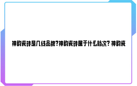 神韵瓷砖是几线品牌？神韵瓷砖属于什么档次？ 神韵瓷砖是几线品牌 知乎