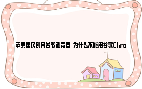 苹果建议别用谷歌浏览器  为什么不能用谷歌Chrome浏览器？