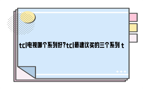 tcl电视哪个系列好？tcl最建议买的三个系列 tcl电视哪款比较上档次