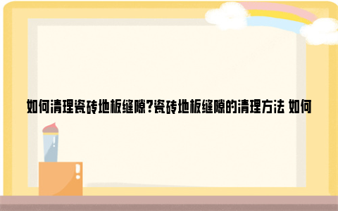 如何清理瓷砖地板缝隙？瓷砖地板缝隙的清理方法 如何清理瓷砖地板污垢