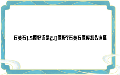 石英石1.5厚好还是2.0厚好？石英石厚度怎么选择？ 石英石15厚好还是17厚好